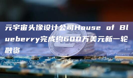 元宇宙头像设计公司House of Blueberry完成约600万美元新一轮融资