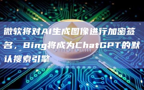 微软将对AI生成图像进行加密签名，Bing将成为ChatGPT的默认搜索引擎