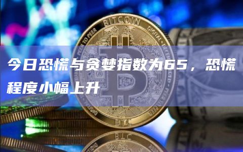 今日恐慌与贪婪指数为65，恐慌程度小幅上升