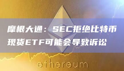 摩根大通：SEC拒绝比特币现货ETF可能会导致诉讼