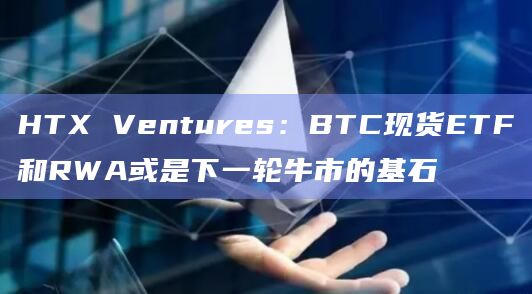 HTX Ventures:BTC现货ETF和RWA或是下一轮牛市的基石