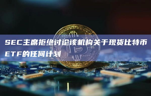 SEC主席拒绝讨论该机构关于现货比特币ETF的任何计划