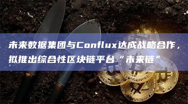 未来数据集团与Conflux达成战略合作，拟推出综合性区块链平台“未来链”