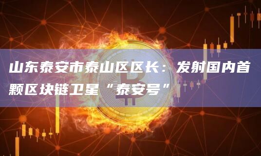 山东泰安市泰山区区长：发射国内首颗区块链卫星“泰安号”