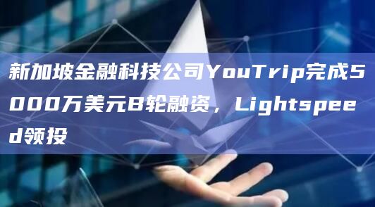 新加坡金融科技公司YouTrip完成5000万美元B轮融资，Lightspeed领投