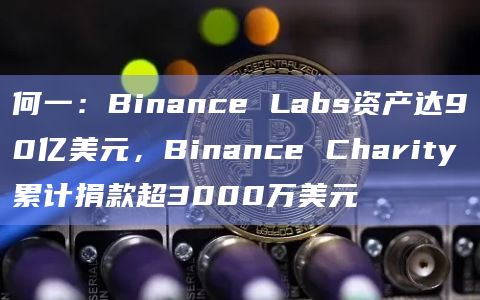 何一：Binance Labs资产达90亿美元，Binance Charity累计捐款超3000万美元