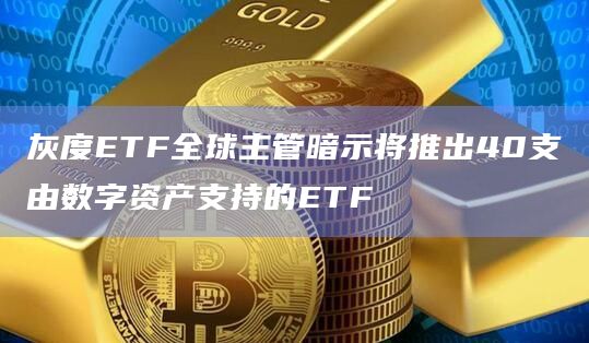 灰度ETF全球主管暗示将推出40支由数字资产支持的ETF