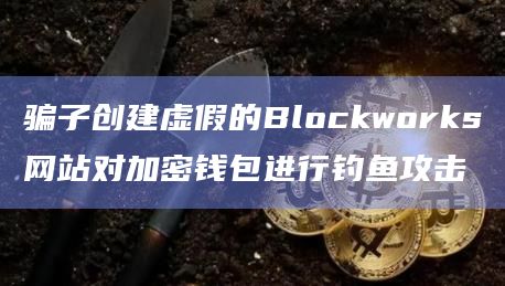 骗子创建虚假的Blockworks网站对加密钱包进行钓鱼攻击