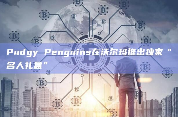 区块链的加密艺术项目Pudgy Penguins和沃尔玛最新合作