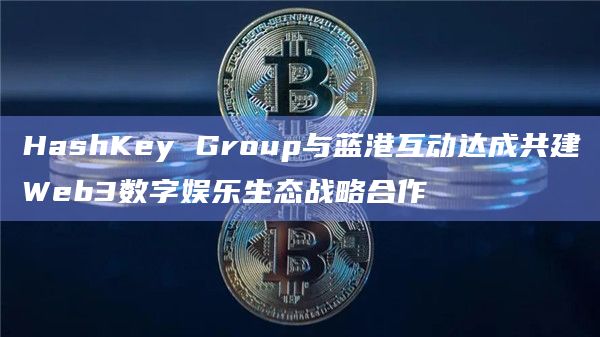 HashKey Group与蓝港互动在Web3基础设施建设与人工智能等领域展开深入合作