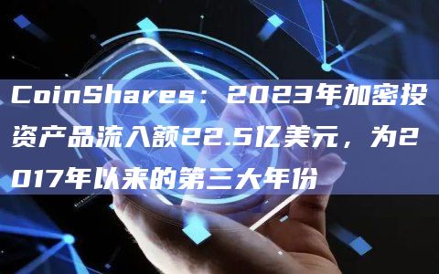 2023年数字资产投资产品全年流入额达22.5亿美元创新高
